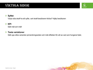 Viktiga sidor

›     Syftet
      Varje sida skall ha ett syfte, vart skall besökaren klicka? Hjälp besökaren


›     KPI
      Sätt mål och mät!


›     Testa variationer
      Sätt upp olika varianter på landningssidan och mät effekten för att se vad som fungerar bäst.




Daniel Ford, Guava • Page 9
 