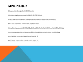 MINE KILDER
http://no.wikipedia.org/wiki/S%C3%B8kemotor


http://www.dagbladet.no/dinside/2001/08/19/275789.html


https://www.uio.no/for-ansatte/arbeidsstotte/nettpublisering/veiledninger/nettskriving/


http://www.norsksidene.no/files/1005/Fil/9905/22.png


http://3.bp.blogspot.com/_56a0f0cVhQk/S_iBTaq0FdI/AAAAAAAAANQ/sSWXwnaFFsI/s1600/BOOK.jpg


http://claritygroupinc.files.wordpress.com/2012/06/bigstockphoto_information_20362351.jpg


http://webster.hibo.no/alu/digiweb/bilder2/teacher.gif’


http://iktnytt.no/wp-content/uploads/search-engine.jpg
 