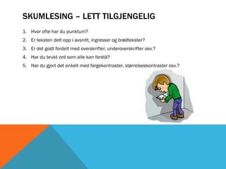 SKUMLESING – LETT TILGJENGELIG
1. Hvor ofte har du punktum?
2. Er teksten delt opp i avsnitt, ingresser og brødtekster?
3. Er det godt fordelt med overskrifter, underoverskrifter osv.?
4. Har du brukt ord som alle kan forstå?
5. Har du gjort det enkelt med fargekontraster, størrelseskontraster osv.?
 