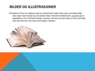 BILDER OG ILLUSTRASJONER
Få ønsker å finne en nettavis med en artikkel på 5 sider tekst uten et eneste bilde.
    Vær nøye med hvordan du lar teksten flyte i forhold til bildebruken, og pass på at
    oppsettet er fint i forhold til bildet. Leseren må vite hva som hører til hva, samtidig
    som det kommer nok med informasjon i teksten.
 