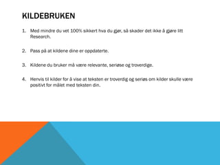KILDEBRUKEN
1. Med mindre du vet 100% sikkert hva du gjør, så skader det ikke å gjøre litt
   Research.

2. Pass på at kildene dine er oppdaterte.

3. Kildene du bruker må være relevante, seriøse og troverdige.

4. Henvis til kilder for å vise at teksten er troverdig og seriøs om kilder skulle være
   positivt for målet med teksten din.
 