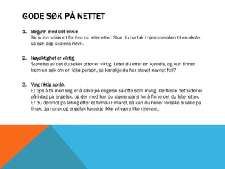 GODE SØK PÅ NETTET
1. Begynn med det enkle
   Skriv inn stikkord for hva du leter etter. Skal du ha tak i hjemmesiden til en skole,
   så søk opp skolens navn.

2. Nøyaktighet er viktig
   Stavelse av det du søker etter er viktig. Leter du etter en kjendis, og kun finner
   frem en sak om en loka person, så kanskje du har stavet navnet feil?

3. Velg riktig språk
   Et tips å ta med seg er å søke på engelsk så ofte som mulig. De fleste nettsider er
   på i dag på engelsk, og der med har du større sjans for å finne det du leter etter.
   Er du derimot på leting etter et firma i Finland, så kan du heller forsøke å søke på
   finsk, da norsk og engelsk kanskje ikke vil være like relevant.
 