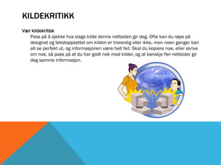 KILDEKRITIKK
Vær kildekritisk
   Pass på å sjekke hva slags kilde denne nettsiden gir deg. Ofte kan du røpe på
   designet og tekstoppsettet om kilden er troverdig eller ikke, men noen ganger kan
   alt se perfekt ut, og informasjonen være helt feil. Skal du kopiere noe, eller skrive
   om noe, så pass på at du har godt nok med kilder, og at kanskje fler nettsider gir
   deg samme informasjon.
 