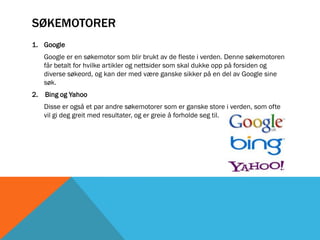 SØKEMOTORER
1. Google
   Google er en søkemotor som blir brukt av de fleste i verden. Denne søkemotoren
   får betalt for hvilke artikler og nettsider som skal dukke opp på forsiden og
   diverse søkeord, og kan der med være ganske sikker på en del av Google sine
   søk.
2. Bing og Yahoo
   Disse er også et par andre søkemotorer som er ganske store i verden, som ofte
   vil gi deg greit med resultater, og er greie å forholde seg til.
 
