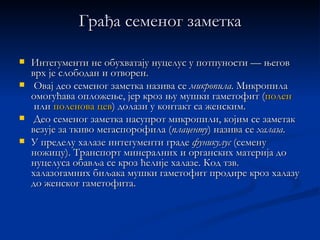 Грађа семеног заметка

   Интегументи не обухватају нуцелус у потпуности — његов
    врх је слободан и отворен.
    Овај део семеног заметка назива се микропила. Микропила
    омогућава опложење, јер кроз њу мушки гаметофит (полен
     или поленова цев) долази у контакт са женским.
    Део семеног заметка насупрот микропили, којим се заметак
    везује за ткиво мегаспорофила (плаценту) назива се халаза.
   У пределу халазе интегументи граде фуникулус (семену
    ножицу). Транспорт минералних и органских материја до
    нуцелуса обавља се кроз ћелије халазе. Код тзв.
    халазогамних биљака мушки гаметофит продире кроз халазу
    до женског гаметофита.
 