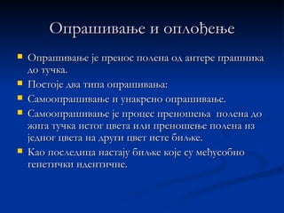 Опрашивање и оплођење
   Опрашивање је пренос полена од антере прашника
    до тучка.
   Постоје два типа опрашивања:
   Самоопрашивање и унакрсно опрашивање.
   Самоопрашивање је процес преношења полена до
    жига тучка истог цвета или преношење полена из
    једног цвета на други цвет исте биљке.
   Као последица настају биљке које су међусобно
    генетички идентичне.
 