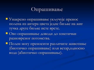 Опрашивање
   Унакрсно опрашивање укључује пренос
    полена из антера цвета једне биљке на жиг
    тучка друге биљке исте врсте.
   Ово опрашивање доводи до генетички
    разноврсног потомства.
   Полен могу преносити различите животиње
    (биотичко опрашивање) или ветар,односно
    вода (абиотичко опрашивање).
 