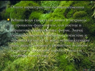 Опште карактеристике скривеносеменица

   Већина води самосталан живот и исхрањује
    се процесом фотосинтезе, али постоје и
    паразитске и сапрофитске форме. Значај
    скривеносеменица за копнене екосистеме је
    огроман, јер оне су те које у већини случајева
    чине највећу биомасу у екосистему и својим
    изгледом и бројношћу одређују изглед и
    структуру екосистема.
 