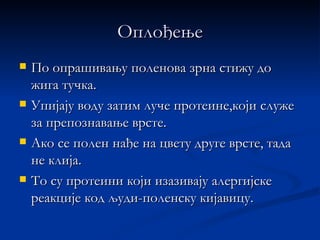 Оплођење
   По опрашивању поленова зрна стижу до
    жига тучка.
   Упијају воду затим луче протеине,који служе
    за препознавање врсте.
   Ако се полен нађе на цвету друге врсте, тада
    не клија.
   То су протеини који изазивају алергијске
    реакције код људи-поленску кијавицу.
 