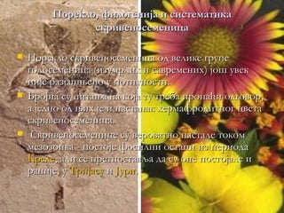 Порекло, филогенија и систематика
                скривеносеменица

   Порекло скривеносеменица од велике групе
    голосеменица (изумрлих и савремених) још увек
    није разјашњено у потпуности.
   Бројна су питања на која ту треба пронаћи одговор,
    а једно од њих је и настанак хермафродитног цвета
    скривеносеменица.
    Скривеносеменице су вероватно настале током
    мезозоика - постоје фосилни остаци из периода
    Креде, али се претпоставља да су оне постојале и
    раније, у Тријасу и Јури.
 