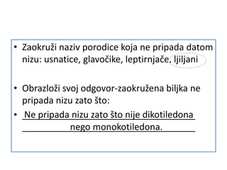 • Zaokruži naziv porodice koja ne pripada datom
nizu: usnatice, glavočike, leptirnjače, ljiljani
• Obrazloži svoj odgovor-zaokružena biljka ne
pripada nizu zato što:
• Ne pripada nizu zato što nije dikotiledona
nego monokotiledona.
 