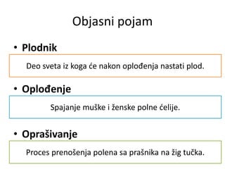 • Plodnik
• Oplođenje
• Oprašivanje
Deo sveta iz koga će nakon oplođenja nastati plod.
Spajanje muške i ženske polne ćelije.
Proces prenošenja polena sa prašnika na žig tučka.
Objasni pojam
 