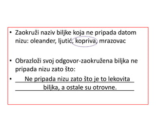 • Zaokruži naziv biljke koja ne pripada datom
nizu: oleander, ljutić, kopriva, mrazovac
• Obrazloži svoj odgovor-zaokružena biljka ne
pripada nizu zato što:
• Ne pripada nizu zato što je to lekovita
biljka, a ostale su otrovne.
 
