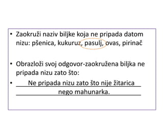 • Zaokruži naziv biljke koja ne pripada datom
nizu: pšenica, kukuruz, pasulj, ovas, pirinač
• Obrazloži svoj odgovor-zaokružena biljka ne
pripada nizu zato što:
• Ne pripada nizu zato što nije žitarica
nego mahunarka.
 