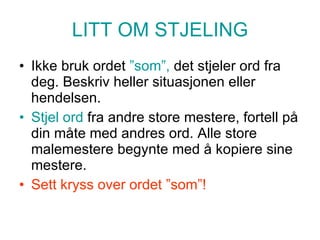 LITT OM STJELING Ikke bruk ordet  ”som”,  det stjeler ord fra deg. Beskriv heller situasjonen eller hendelsen. Stjel ord  fra andre store mestere, fortell på din måte med andres ord. Alle store malemestere begynte med å kopiere sine mestere. Sett kryss over ordet ”som”! 