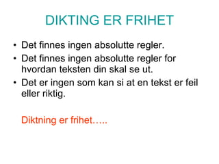 DIKTING ER FRIHET Det finnes ingen absolutte regler. Det finnes ingen absolutte regler for hvordan teksten din skal se ut. Det er ingen som kan si at en tekst er feil eller riktig. Diktning er frihet….. 