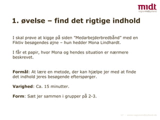 1. øvelse – find det rigtige indhold I skal prøve at kigge på siden ”Medarbejderbredbånd” med en Fiktiv besøgendes øjne – hun hedder Mona Lindhardt.  I får et papir, hvor Mona og hendes situation er nærmere  beskrevet. Formål : At lære en metode, der kan hjælpe jer med at finde det indhold jeres besøgende efterspørger. Varighed : Ca. 15 minutter. Form : Sæt jer sammen i grupper på 2-3. 