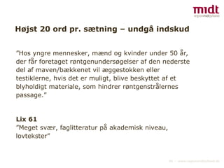 Højst 20 ord pr. sætning – undgå indskud ” Hos yngre mennesker, mænd og kvinder under 50 år , der får foretaget røntgenundersøgelser af den nederste del af maven/bækkenet vil æggestokken eller testiklerne, hvis det er muligt, blive beskyttet af et blyholdigt materiale, som hindrer røntgenstrålernes passage.” Lix 61 ” Meget svær, faglitteratur på akademisk niveau, lovtekster” 