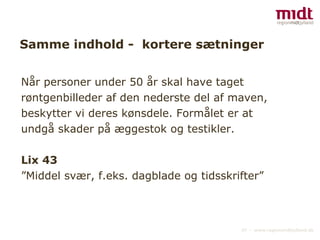 Samme indhold -  kortere sætninger Når personer under 50 år skal have taget røntgenbilleder af den nederste del af maven, beskytter vi deres kønsdele. Formålet er at undgå skader på æggestok og testikler. Lix 43 ”Middel svær, f.eks. dagblade og tidsskrifter” 