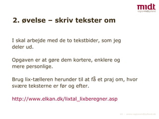2. øvelse – skriv tekster om I skal arbejde med de to tekstbider, som jeg deler ud. Opgaven er at gøre dem kortere, enklere og mere personlige. Brug lix-tælleren herunder til at få et praj om, hvor svære teksterne er før og efter. http://www.elkan.dk/lixtal_lixberegner.asp   