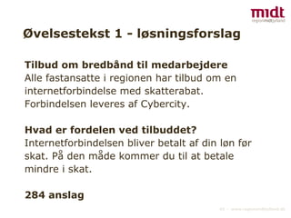 Øvelsestekst 1 - løsningsforslag Tilbud om bredbånd til medarbejdere Alle fastansatte i regionen har tilbud om en internetforbindelse med skatterabat. Forbindelsen leveres af Cybercity. Hvad er fordelen ved tilbuddet? Internetforbindelsen bliver betalt af din løn før skat. På den måde kommer du til at betale mindre i skat. 284 anslag 