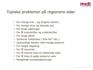 Typiske problemer på regionens sider For mange ord – sig tingene kortere For mange stive og støvede ord For lange sætninger For få overskrifter og underskrifter For lange afsnit  Upræcise linktekster (”klik her” etc.) Upersonlige tekster med mange passiver For meget fagsprog For få resuméer For få interne links til relaterede sider For få links til gode eksterne sider  Manglende kontaktoplysninger 