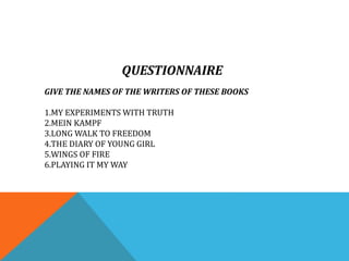 QUESTIONNAIRE
GIVE THE NAMES OF THE WRITERS OF THESE BOOKS
1.MY EXPERIMENTS WITH TRUTH
2.MEIN KAMPF
3.LONG WALK TO FREEDOM
4.THE DIARY OF YOUNG GIRL
5.WINGS OF FIRE
6.PLAYING IT MY WAY
 