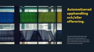Titta på offertförfrågningar eller
offerter, automatisk analys och
jämförelser med historisk data. Söka
igenom 100’000-tals dokument efter
mest relevant information.
IMAGE THAT SUPPORTS THE HEADLINE GOES HERE
Automatiserad
upphandling
och/eller
offerering.
 