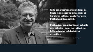 I alla organisationer spenderar de
flesta människor tid och energi på
hur deras kollegor uppfattar dem.
Det kallas internpolitik.
Det hindrar organisationer, och alla
som arbetar i dem, från att nå sin
fulla potential och fortsätta
utvecklas.
Robert Kegan (American developmental psychologist)
 