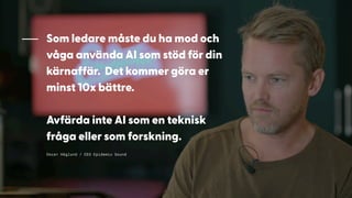 Oscar Höglund / CEO Epidemic Sound
Som ledare måste du ha mod och
våga använda AI som stöd för din
kärnaffär. Det kommer göra er
minst 10x bättre.
Avfärda inte AI som en teknisk
fråga eller som forskning.
 