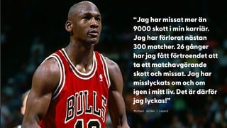 Michael Jordan / Legend
“Jag har missat mer än
9000 skott i min karriär.
Jag har förlorat nästan
300 matcher. 26 gånger
har jag fått förtroendet att
ta ett matchavgörande
skott och missat. Jag har
misslyckats om och om
igen i mitt liv. Det är därför
jag lyckas!”
 