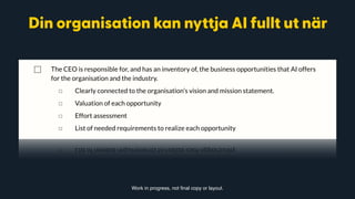 The rest of this document outlines critical areas that will affect your progress towards getting full value out of
AI.
Your organisation can access the full value potential of AI when:
⃞ The CEO is responsible for, and has an inventory of, the business opportunities that AI offers
for the organisation and the industry.
◻ Clearly connected to the organisation’s vision and mission statement.
◻ Valuation of each opportunity
◻ Effort assessment
◻ List of needed requirements to realize each opportunity
⃞ The CXO team regularly takes business critical decisions based on patterns and insights
generated from data with the help of AI.
◻ Patterns and predictions beyond what human analysis, or “experience”, could have
found.
◻ Patterns across multiple areas of operation, using data from across the organisation.
Work in progress, not final copy or layout.
Din organisation kan nyttja AI fullt ut när
 