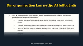 ◻ Clearly connected to the organisation’s vision and mission statement.
◻ Valuation of each opportunity
◻ Effort assessment
◻ List of needed requirements to realize each opportunity
⃞ The CXO team regularly takes business critical decisions based on patterns and insights
generated from data with the help of AI.
◻ Patterns and predictions beyond what human analysis, or “experience”, could have
found.
◻ Patterns across multiple areas of operation, using data from across the organisation.
◻ Without necessarily understanding how (the “logic” process) these predictions were
reached.
⃞ Your organisation is clearly structured to leverage AI
◻ Every CXO understands AI and its opportunities for your organisation
◻ Every CXO has a clear plan for how AI will increase the output of their area of
responsibility. Work in progress, not final copy or layout.
Din organisation kan nyttja AI fullt ut när
 