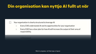 generated from data with the help of AI.
◻ Patterns and predictions beyond what human analysis, or “experience”, could have
found.
◻ Patterns across multiple areas of operation, using data from across the organisation.
◻ Without necessarily understanding how (the “logic” process) these predictions were
reached.
⃞ Your organisation is clearly structured to leverage AI
◻ Every CXO understands AI and its opportunities for your organisation
◻ Every CXO has a clear plan for how AI will increase the output of their area of
responsibility.
⃞ The organisation has deployed operational AI models in business critical functions, that
augment the current value proposition, business results, innovation ability, speed to market
and problem solving ability.
Work in progress, not final copy or layout.
Din organisation kan nyttja AI fullt ut när
 