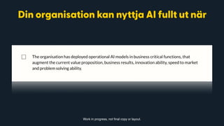 ◻ Without necessarily understanding how (the “logic” process) these predictions were
reached.
⃞ Your organisation is clearly structured to leverage AI
◻ Every CXO understands AI and its opportunities for your organisation
◻ Every CXO has a clear plan for how AI will increase the output of their area of
responsibility.
⃞ The organisation has deployed operational AI models in business critical functions, that
augment the current value proposition, business results, innovation ability, speed to market
and problem solving ability.
Work in progress, not final copy or layout.
Din organisation kan nyttja AI fullt ut när
 