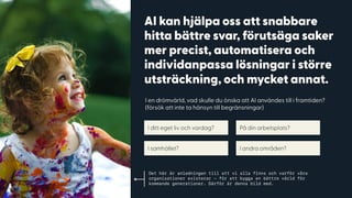 AI kan hjälpa oss att snabbare
hitta bättre svar, förutsäga saker
mer precist, automatisera och
individanpassa lösningar i större
utsträckning, och mycket annat.
I en drömvärld, vad skulle du önska att AI användes till i framtiden? 
(försök att inte ta hänsyn till begränsningar)
I ditt eget liv och vardag? På din arbetsplats?
I samhället? I andra områden?
Det här är anledningen till att vi alla finns och varför våra
organisationer existerar — för att bygga en bättre värld för
kommande generationer. Därför är denna bild med.
 