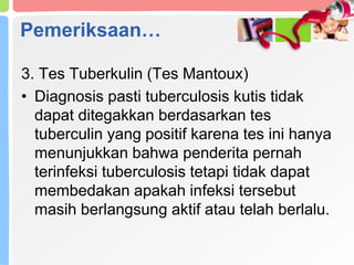 Pemeriksaan…
3. Tes Tuberkulin (Tes Mantoux)
• Diagnosis pasti tuberculosis kutis tidak
dapat ditegakkan berdasarkan tes
tuberculin yang positif karena tes ini hanya
menunjukkan bahwa penderita pernah
terinfeksi tuberculosis tetapi tidak dapat
membedakan apakah infeksi tersebut
masih berlangsung aktif atau telah berlalu.
 