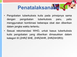 Penatalaksanaan
• Pengobatan tuberkulosis kutis pada prinsipnya sama
dengan pengobatan tuberkulosis paru, yaitu
menggunakan kombinasi beberapa obat dan diberikan
dalam jangka waktu tertentu.
• Sesuai rekomendasi WHO, untuk kasus tuberkulosis
kutis pengobatan yang diberikan dimasukkan dalam
kategori III (2HRZ 6HE, 2HRZ4HR, 2HRZ4H3R3)
 