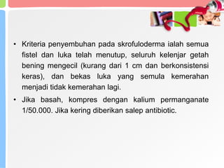 • Kriteria penyembuhan pada skrofuloderma ialah semua
fistel dan luka telah menutup, seluruh kelenjar getah
bening mengecil (kurang dari 1 cm dan berkonsistensi
keras), dan bekas luka yang semula kemerahan
menjadi tidak kemerahan lagi.
• Jika basah, kompres dengan kalium permanganate
1/50.000. Jika kering diberikan salep antibiotic.
 