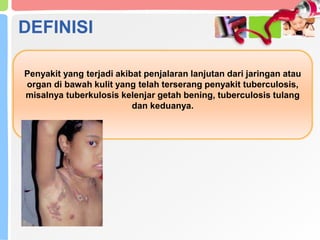 Penyakit yang terjadi akibat penjalaran lanjutan dari jaringan atau
organ di bawah kulit yang telah terserang penyakit tuberculosis,
misalnya tuberkulosis kelenjar getah bening, tuberculosis tulang
dan keduanya.
DEFINISI
 