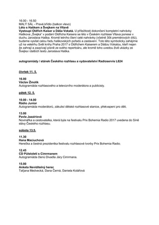 16.00 - 16.50
MALÝ SÁL - Pravé křídlo (balkon vlevo)
Léto s Haškem a Švejkem na Vltavě
Vystoupí Oldřich Kaiser a Dáša Vokatá. U příležitosti dokončení kompletní nahrávky
Haškova „Švejka“ v podání Oldřicha Kaisera se léto v Českém rozhlase Vltava ponese v
duchu Jaroslava Haška. Kromě letního čtení celé nahrávky (včetně 30ti premiérových dílů),
budeme vysílat celou řadu haškovských pořadů a zastavení. Toto léto symbolicky zahájíme
už na veletrhu Svět knihy Praha 2017 s Oldřichem Kaiserem a Dášou Vokatou, kteří nejen
že zahrají a zazpívají písně ze svého repertoáru, ale kromě toho uvedou živě ukázky ze
Švejka i dalších textů Jaroslava Haška.
autogramiády / stánek Českého rozhlasu a vydavatelství Radioservis L824
čtvrtek 11. 5.
16.00
Václav Žmolík
Autogramiáda rozhlasového a televizního moderátora a publicisty.
pátek 12. 5.
10.00 - 14.00
Rádio Junior
Autogramiáda moderátorů, zákulisí dětské rozhlasové stanice, překvapení pro děti.
13.00
Pavla Jazairiová
Novinářka a cestovatelka, která byla na festivalu Prix Bohemia Radio 2017 uvedena do Síně
slávy Českého rozhlasu.
sobota 13.5.
11.30
Hana Maciuchová
Herečka a čestná prezidentka festivalu rozhlasové tvorby Prix Bohemia Radio.
12.45
CD Půlstoletí s Cimrmanem
Autogramiáda členů Divadla Járy Cimrmana.
15.00
Anketa Neviditelný herec
Taťjana Medvecká, Dana Černá, Daniela Kolářová
 