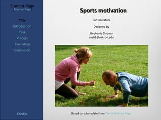 Student Page
 [Teacher Page]
                       Sports motivation
     Title                      For Educators

 Introduction                    Designed by
     Task                     Stephanie Skrovan
   Process                    ses61@uakron.edu

  Evaluation
  Conclusion




    Credits       Based on a template from The WebQuest Page
 