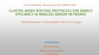Cran Laboratory, Nancy University, CNRS France 
CLUSTER-BASED ROUTING PROTOCOLS FOR ENERGY 
EFFICIENCY IN WIRELESS SENSOR NETWORKS 
Moufida Maimour, Houda Zeghilet And Francis Lepage 
Presented By 
Santosh Regmi 
Mtech In Information 
Technology 
 