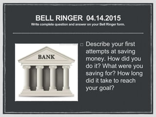 BELL RINGER 04.14.2015
Write complete question and answer on your Bell Ringer form.
Describe your first
attempts at saving
money. How did you
do it? What were you
saving for? How long
did it take to reach
your goal?
 