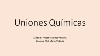 Uniones Químicas 
Módulo: Presentaciones visuales 
Alumna: Skrt María Victoria 
 