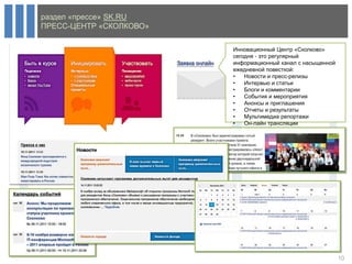 раздел «прессе» SK.RU
ПРЕСС-ЦЕНТР «СКОЛКОВО»

                         Инновационный Центр «Сколково»
                         сегодня - это регулярный
                         информационный канал с насыщенной
                         ежедневной повесткой:
                         •   Новости и пресс-релизы
                         •   Интервью и статьи
                         •   Блоги и комментарии
                         •   События и мероприятия
                         •   Анонсы и приглашения
                         •   Отчеты и результаты
                         •   Мультимедиа репортажи
                         •   Он-лайн трансляции




                                                             10
 