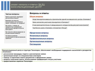 раздел «вопросы и ответы» SK.RU
          КОНСУЛЬТАЦИОННЫЙ ЦЕНТР




Консультационный центр в структуре Технопарка, обеспечивает необходимой поддержкой соискателей и резидентов
«Сколково»:
• разъяснение процедуры подачи и рассмотрения заявки
• организация встреч со специалистами кластеров
• помощь в подготовке пакета документов и оформлении заявки
• вопросы получения гранта, использования преференций статуса участника
• предоставление сервисов Технопарка




                                                                                                          13
 