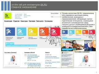 on-line хаб для инноваторов SK.RU
ГЛАВНОЕ НАЗНАЧЕНИЕ

                                    Онлайн-экосистема SK.RU предназначена
                                    для современно мыслящих команд
                                    изобретателей, инженеров и
                                    предпринимателей, обладающих научно-
                                    практическим потенциалом, стремящихся
                                    встроиться в инновационную среду,
                                    получить доступ к необходимым ресурсам и
                                    возможности коммерциализировать свои
                                    разработки на глобальном рынке.




                                                                               2
 