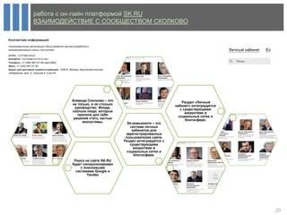 работа с он-лайн платформой SK.RU
ВЗАИМОДЕЙСТВИЕ С СООБЩЕСТВОМ СКОЛКОВО




         Команда Сколково – это                                 Раздел «Личный
         не только, и не столько                            кабинет» интегрируется
           руководство Фонда,                                  с существующими
         сколько люди, которые                                    аккаунтами в
            приняли для себя                                  социальных сетях и
          решение стать частью                                    блогосфере.
               экосистемы.           Sk-комьюнити – это
                                       система личных
                                        кабинетов для
                                    зарегистрированных
                                    пользователей сайта.
                                   Раздел интегрируется с
                                       существующими
                                         аккаунтами в
                                     социальных сетях и
                                         блогосфере.
          Поиск на сайте SK.RU
         будет синхронизирован
              с поисковыми
           системами Google и
                  Yandex




                                                                                     20
 