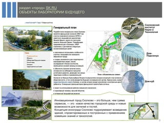 раздел «город» SK.RU
ОБЪЕКТЫ ЛАБОРАТОРИИ БУДУЩЕГО


                                                                        Сколковский
                                                                        институт
                                                                        Науки и
                                                                        Технологий




                                                                         Дом-
                                                                         Подсохнух




                                                                        Дом-куб




               Инновационный город Сколково – это больше, чем сумма
               сервисов, — это новое качество городской среды и новые
               возможности для жителей и гостей.
               Концепция иннограда Сколково подразумевает возведение
               зданий, спроектированных и построенных с применением
               новейших знаний и технологий.
                                                                                     9
 